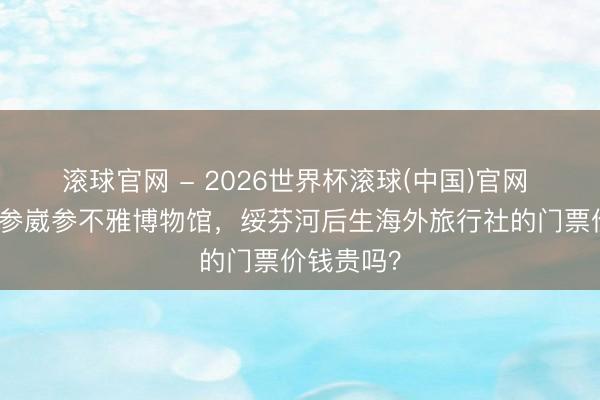 滚球官网 - 2026世界杯滚球(中国)官网 念念去海参崴参不雅博物馆，绥芬河后生海外旅行社的门票价钱贵吗？