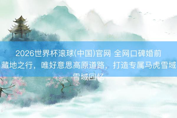 2026世界杯滚球(中国)官网 全网口碑婚前蜜月藏地之行，唯好意思高原道路，打造专属马虎雪域回忆