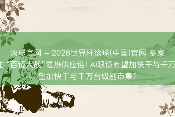 滚球官网 - 2026世界杯滚球(中国)官网 多家巨头密集押注 “百镜大战”催热供应链! AI眼镜有望加快干与千万台级别市集?