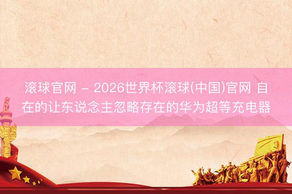 滚球官网 - 2026世界杯滚球(中国)官网 自在的让东说念主忽略存在的华为超等充电器