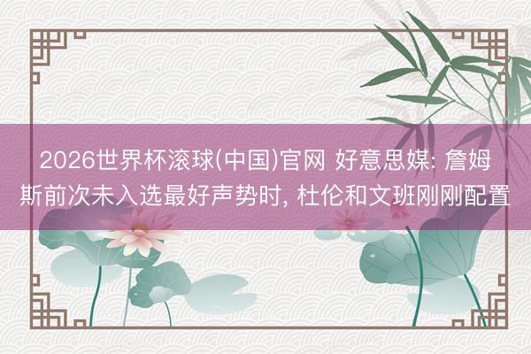 2026世界杯滚球(中国)官网 好意思媒: 詹姆斯前次未入选最好声势时， 杜伦和文班刚刚配置