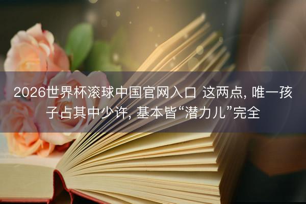 2026世界杯滚球中国官网入口 这两点， 唯一孩子占其中少许， 基本皆“潜力儿”完全