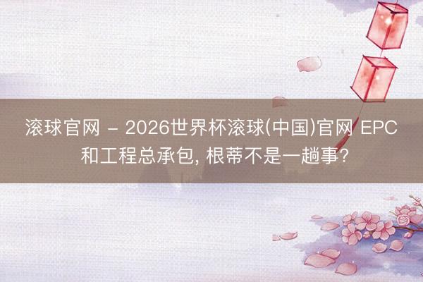 滚球官网 - 2026世界杯滚球(中国)官网 EPC 和工程总承包， 根蒂不是一趟事?