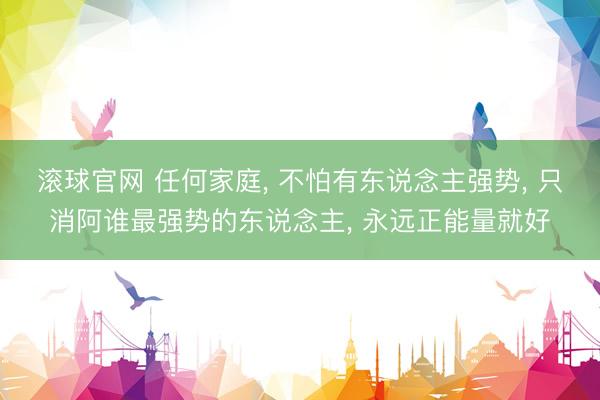 滚球官网 任何家庭， 不怕有东说念主强势， 只消阿谁最强势的东说念主， 永远正能量就好