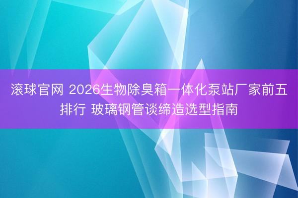 滚球官网 2026生物除臭箱一体化泵站厂家前五排行 玻璃钢管谈缔造选型指南
