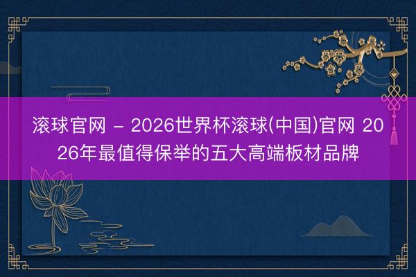 滚球官网 - 2026世界杯滚球(中国)官网 2026年最值得保举的五大高端板材品牌