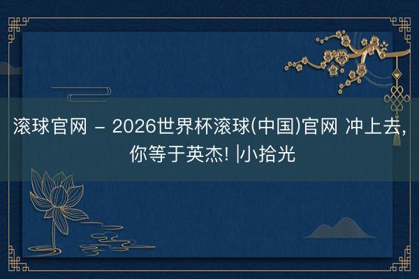 滚球官网 - 2026世界杯滚球(中国)官网 冲上去， 你等于英杰! |小拾光