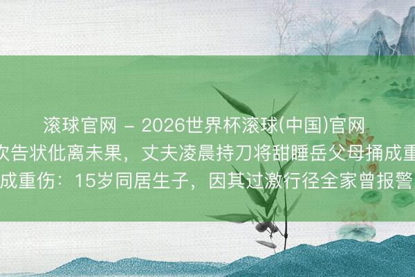滚球官网 - 2026世界杯滚球(中国)官网 云南昭通一女子因家暴屡次告状仳离未果，丈夫凌晨持刀将甜睡岳父母捅成重伤：15岁同居生子，因其过激行径全家曾报警22次，凶犯已被批捕
