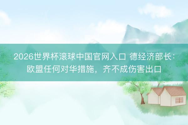 2026世界杯滚球中国官网入口 德经济部长：欧盟任何对华措施，齐不成伤害出口