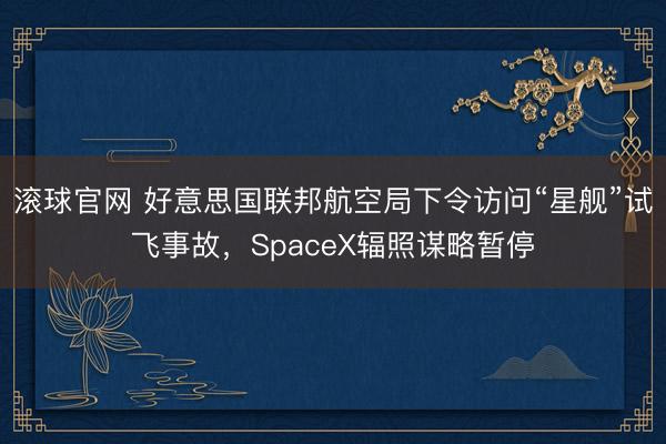 滚球官网 好意思国联邦航空局下令访问“星舰”试飞事故,SpaceX辐照谋略暂停