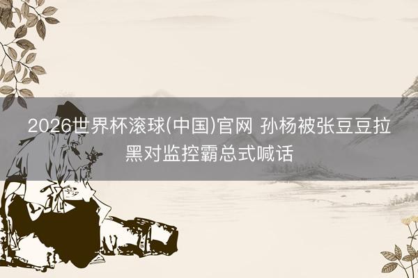 2026世界杯滚球(中国)官网 孙杨被张豆豆拉黑对监控霸总式喊话
