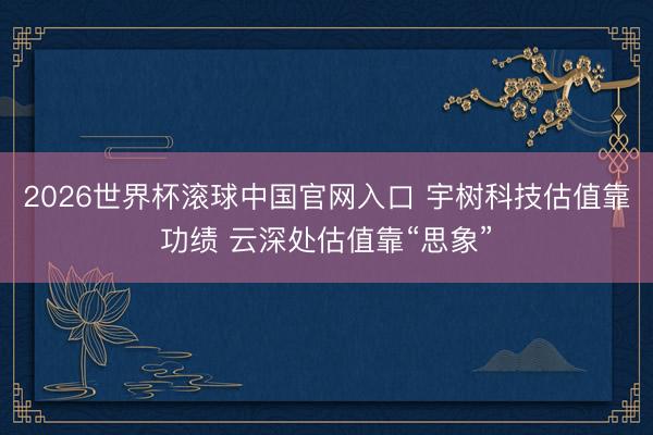 2026世界杯滚球中国官网入口 宇树科技估值靠功绩 云深处估值靠“思象”