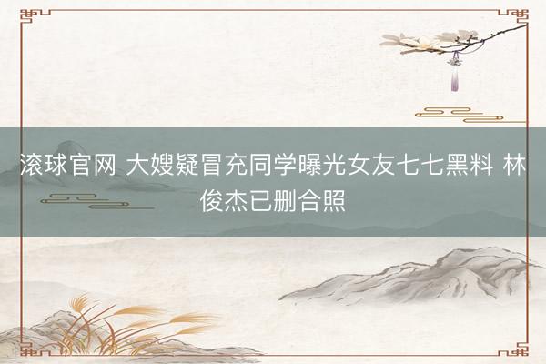 滚球官网 大嫂疑冒充同学曝光女友七七黑料 林俊杰已删合照