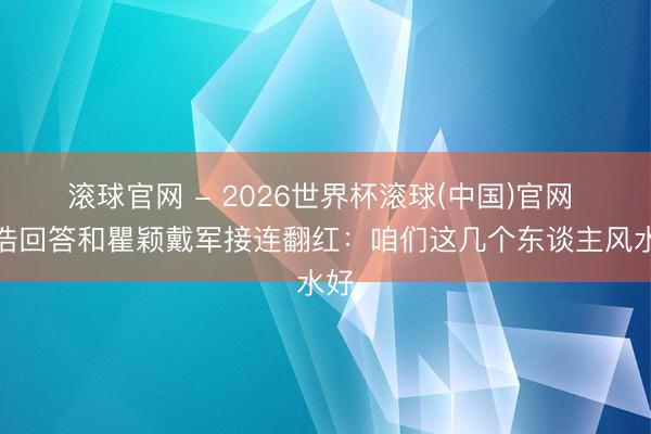 滚球官网 - 2026世界杯滚球(中国)官网 孙浩回答和瞿颖戴军接连翻红：咱们这几个东谈主风水好