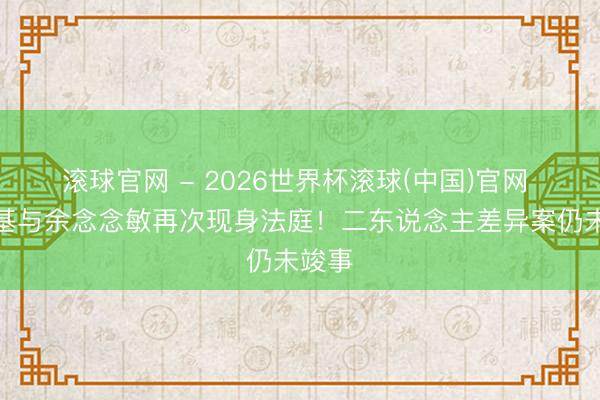 滚球官网 - 2026世界杯滚球(中国)官网 郑中基与余念念敏再次现身法庭!二东说念主差异案仍未竣事