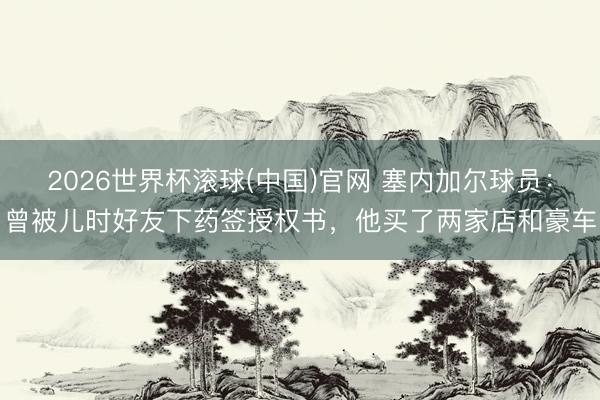 2026世界杯滚球(中国)官网 塞内加尔球员：曾被儿时好友下药签授权书，他买了两家店和豪车