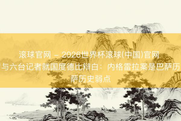 滚球官网 - 2026世界杯滚球(中国)官网 龙赛罗与六台记者就国度德比辩白：内格雷拉案是巴萨历史弱点