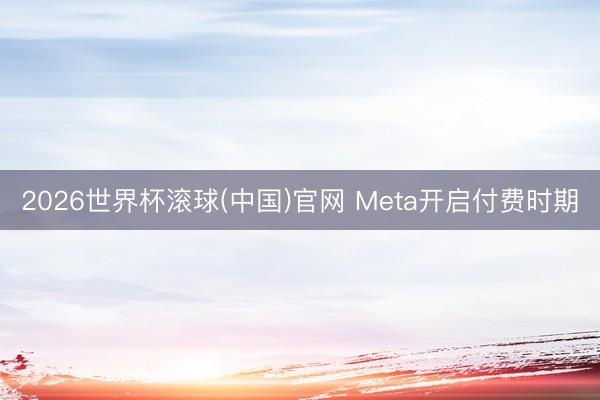 2026世界杯滚球(中国)官网 Meta开启付费时期