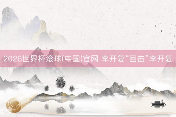 2026世界杯滚球(中国)官网 李开复“回击”李开复
