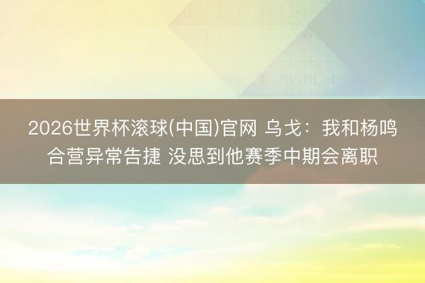 2026世界杯滚球(中国)官网 乌戈：我和杨鸣合营异常告捷 没思到他赛季中期会离职