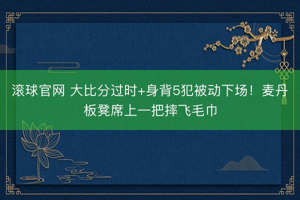 滚球官网 大比分过时+身背5犯被动下场！麦丹板凳席上一把摔飞毛巾