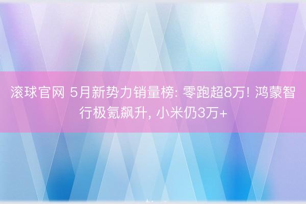 滚球官网 5月新势力销量榜: 零跑超8万! 鸿蒙智行极氪飙升， 小米仍3万+