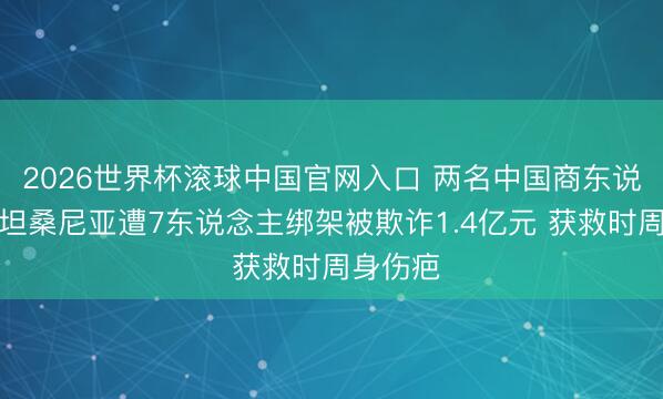 2026世界杯滚球中国官网入口 两名中国商东说念主在坦桑尼亚遭7东说念主绑架被欺诈1.4亿元 获救时周身伤疤