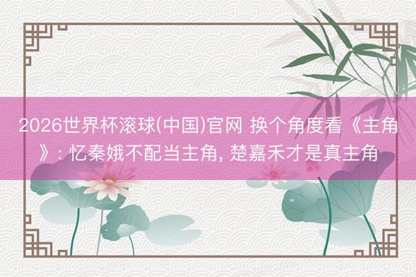 2026世界杯滚球(中国)官网 换个角度看《主角》: 忆秦娥不配当主角， 楚嘉禾才是真主角