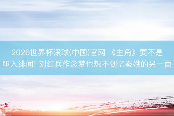 2026世界杯滚球(中国)官网 《主角》要不是堕入绯闻! 刘红兵作念梦也想不到忆秦娥的另一面