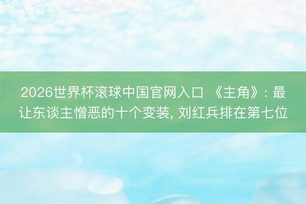 2026世界杯滚球中国官网入口 《主角》: 最让东谈主憎恶的十个变装， 刘红兵排在第七位