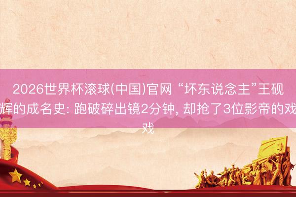 2026世界杯滚球(中国)官网 “坏东说念主”王砚辉的成名史: 跑破碎出镜2分钟， 却抢了3位影帝的戏