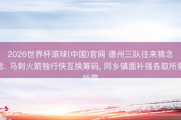 2026世界杯滚球(中国)官网 德州三队往来猜念念: 马刺火箭独行侠互换筹码， 同乡镇面补强各取所需
