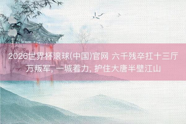 2026世界杯滚球(中国)官网 六千残卒扛十三厅万叛军， 一城着力， 护住大唐半壁江山