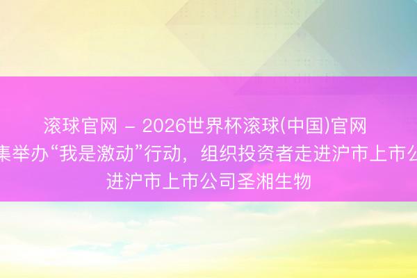 滚球官网 - 2026世界杯滚球(中国)官网 财信证券蚁集举办“我是激动”行动，组织投资者走进沪市上市公司圣湘生物