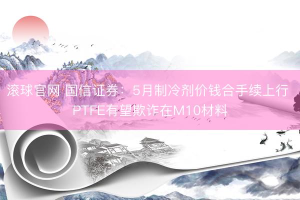 滚球官网 国信证券:5月制冷剂价钱合手续上行 PTFE有望欺诈在M10材料