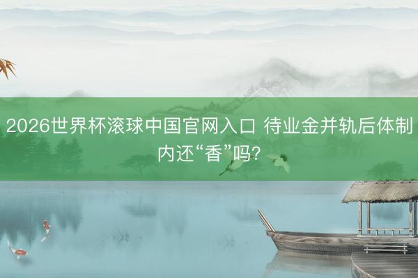 2026世界杯滚球中国官网入口 待业金并轨后体制内还“香”吗？