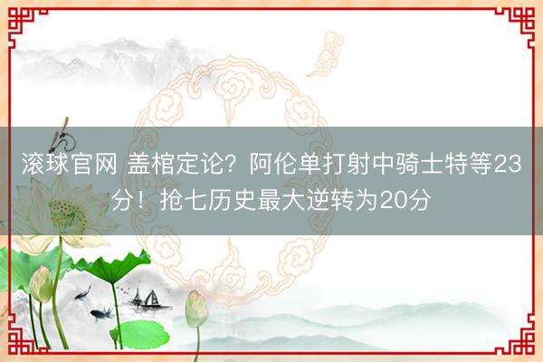 滚球官网 盖棺定论？阿伦单打射中骑士特等23分！抢七历史最大逆转为20分