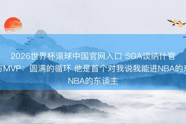 2026世界杯滚球中国官网入口 SGA谈纳什官宣我方MVP:圆满的循环 他是首个对我说我能进NBA的东谈主