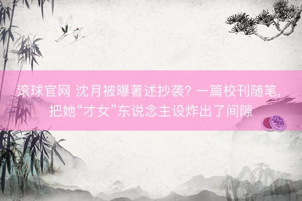滚球官网 沈月被曝著述抄袭? 一篇校刊随笔， 把她“才女”东说念主设炸出了间隙