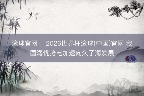 滚球官网 - 2026世界杯滚球(中国)官网 我国海优势电加速向久了海发展