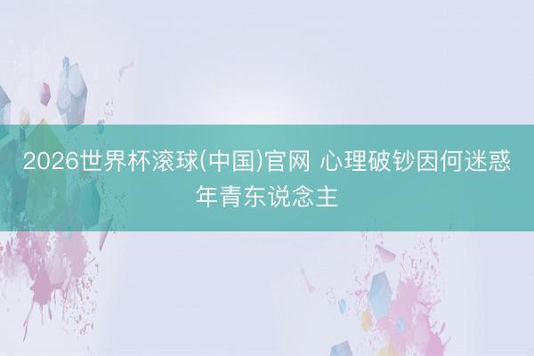 2026世界杯滚球(中国)官网 心理破钞因何迷惑年青东说念主