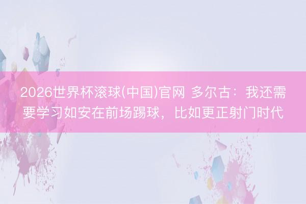 2026世界杯滚球(中国)官网 多尔古：我还需要学习如安在前场踢球，比如更正射门时代