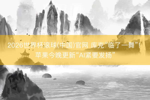 2026世界杯滚球(中国)官网 库克“临了一舞”! 苹果今晚更新“AI紧要发扬”