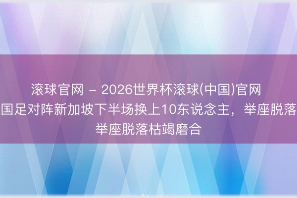滚球官网 - 2026世界杯滚球(中国)官网 足球报：国足对阵新加坡下半场换上10东说念主，举座脱落枯竭磨合