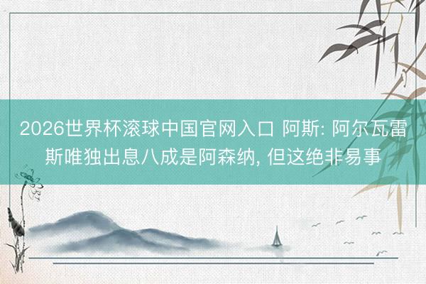 2026世界杯滚球中国官网入口 阿斯: 阿尔瓦雷斯唯独出息八成是阿森纳， 但这绝非易事