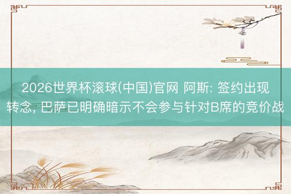 2026世界杯滚球(中国)官网 阿斯: 签约出现转念， 巴萨已明确暗示不会参与针对B席的竞价战