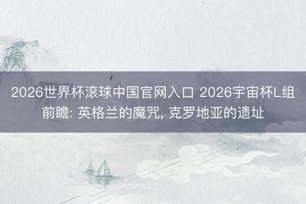 2026世界杯滚球中国官网入口 2026宇宙杯L组前瞻: 英格兰的魔咒， 克罗地亚的遗址