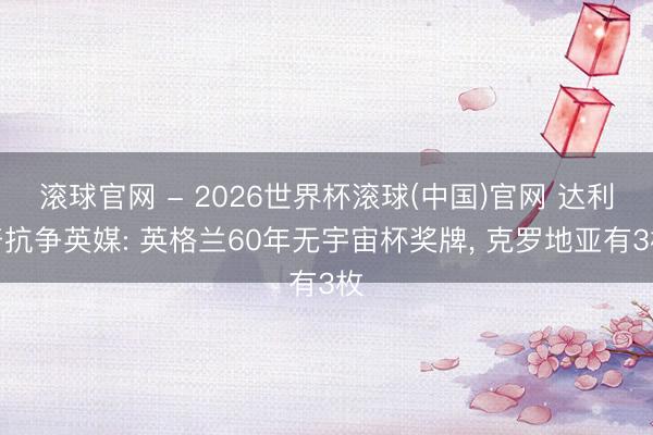 滚球官网 - 2026世界杯滚球(中国)官网 达利奇抗争英媒: 英格兰60年无宇宙杯奖牌， 克罗地亚有3枚