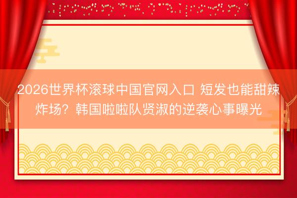 2026世界杯滚球中国官网入口 短发也能甜辣炸场？韩国啦啦队贤淑的逆袭心事曝光