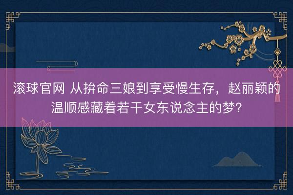 滚球官网 从拚命三娘到享受慢生存，赵丽颖的温顺感藏着若干女东说念主的梦？